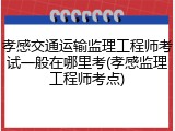 孝感交通运输监理工程师考试一般在哪里考(孝感监理工程师考点)