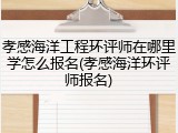 孝感海洋工程环评师在哪里学怎么报名(孝感海洋环评师报名)