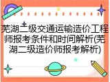 芜湖二级交通运输造价工程师报考条件和时间解析(芜湖二级造价师报考解析)