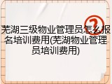 芜湖三级物业管理员怎么报名培训费用(芜湖物业管理员培训费用)