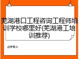 芜湖港口工程咨询工程师培训学校哪里好(芜湖港工培训推荐)