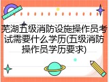 芜湖五级消防设施操作员考试需要什么学历(五级消防操作员学历要求)