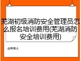 芜湖初级消防安全管理员怎么报名培训费用(芜湖消防安全培训费用)