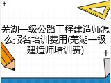 芜湖一级公路工程建造师怎么报名培训费用(芜湖一级建造师培训费)