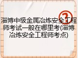 淄博中级金属冶炼安全工程师考试一般在哪里考(淄博冶炼安全工程师考点)