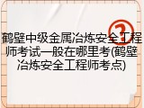 鹤壁中级金属冶炼安全工程师考试一般在哪里考(鹤壁冶炼安全工程师考点)