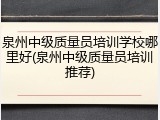 泉州中级质量员培训学校哪里好(泉州中级质量员培训推荐)