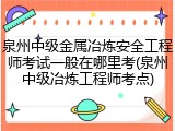 泉州中级金属冶炼安全工程师考试一般在哪里考(泉州中级冶炼工程师考点)