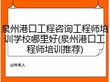 泉州港口工程咨询工程师培训学校哪里好(泉州港口工程师培训推荐)