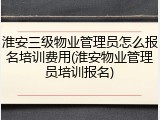 淮安三级物业管理员怎么报名培训费用(淮安物业管理员培训报名)
