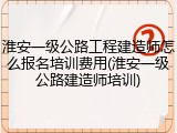 淮安一级公路工程建造师怎么报名培训费用(淮安一级公路建造师培训)