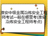 淮安中级金属冶炼安全工程师考试一般在哪里考(淮安冶炼安全工程师考点)