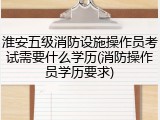 淮安五级消防设施操作员考试需要什么学历(消防操作员学历要求)