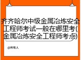齐齐哈尔中级金属冶炼安全工程师考试一般在哪里考(金属冶炼安全工程师考点)