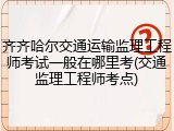 齐齐哈尔交通运输监理工程师考试一般在哪里考(交通监理工程师考点)