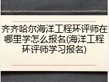 齐齐哈尔海洋工程环评师在哪里学怎么报名(海洋工程环评师学习报名)