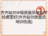 齐齐哈尔中级质量员培训学校哪里好(齐齐哈尔质量员培训优选)