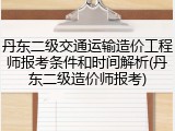 丹东二级交通运输造价工程师报考条件和时间解析(丹东二级造价师报考)