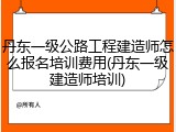 丹东一级公路工程建造师怎么报名培训费用(丹东一级建造师培训)
