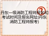 丹东一级消防工程师报名和考试时间及报名网址(丹东消防工程师报考)