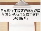 丹东海洋工程环评师在哪里学怎么报名(丹东海工环评培训报名)