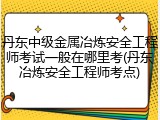 丹东中级金属冶炼安全工程师考试一般在哪里考(丹东冶炼安全工程师考点)