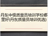 丹东中级质量员培训学校哪里好(丹东质量员培训优选)