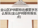 金山区护师职称在哪里学怎么报名(金山护师职称报名点)