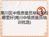 南川区中级质量员培训学校哪里好(南川中级质量员培训优选)