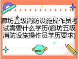 廊坊五级消防设施操作员考试需要什么学历(廊坊五级消防设施操作员学历要求)