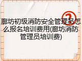 廊坊初级消防安全管理员怎么报名培训费用(廊坊消防管理员培训费)