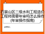 石景山区二级水利工程造价工程师需要年审吗怎么操作(年审操作指南)