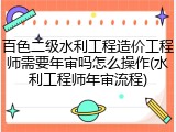 百色二级水利工程造价工程师需要年审吗怎么操作(水利工程师年审流程)