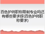 百色护师职称限制专业吗还有哪些要求呀(百色护师职称要求)