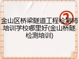 金山区桥梁隧道工程检测师培训学校哪里好(金山桥隧检测培训)