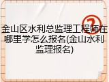 金山区水利总监理工程师在哪里学怎么报名(金山水利监理报名)