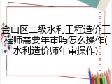 金山区二级水利工程造价工程师需要年审吗怎么操作(水利造价师年审操作)