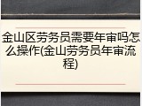 金山区劳务员需要年审吗怎么操作(金山劳务员年审流程)