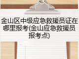 金山区中级应急救援员证在哪里报考(金山应急救援员报考点)