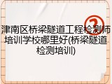 津南区桥梁隧道工程检测师培训学校哪里好(桥梁隧道检测培训)