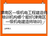 津南区一级机电工程建造师培训机构哪个最好(津南区一级机电建造师培训)