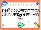 津南区劳务员需要年审吗怎么操作(津南劳务员年审流程)