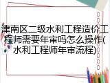 津南区二级水利工程造价工程师需要年审吗怎么操作(水利工程师年审流程)