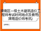 津南区一级土木建筑造价工程师考试时间地点及费用(津南造价师考讯)