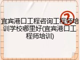 宜宾港口工程咨询工程师培训学校哪里好(宜宾港口工程师培训)