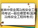 宜宾中级金属冶炼安全工程师考试一般在哪里考(宜宾冶炼安全工程师考点)