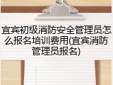 宜宾初级消防安全管理员怎么报名培训费用(宜宾消防管理员报名)