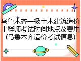 乌鲁木齐一级土木建筑造价工程师考试时间地点及费用(乌鲁木齐造价考试信息)