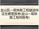 金山区一级铁路工程建造师证在哪里报考(金山一级铁路工程师报考)