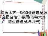乌鲁木齐一级物业管理员怎么报名培训费用(乌鲁木齐物业管理员培训费)